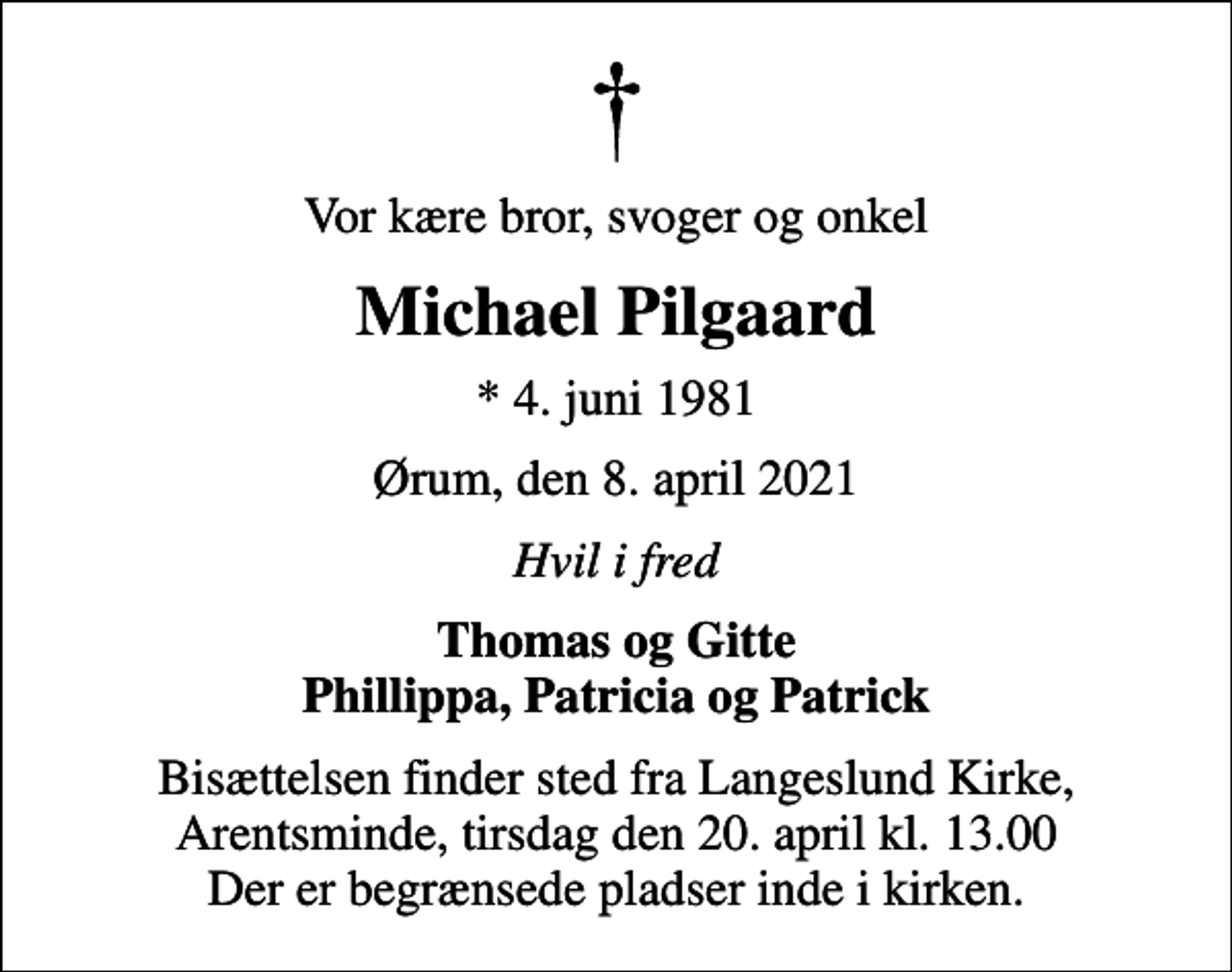 <p>Vor kære bror, svoger og onkel<br />Michael Pilgaard<br />* 4. juni 1981<br />Ørum, den 8. april 2021<br />Hvil i fred<br />Thomas og Gitte Phillippa, Patricia og Patrick<br />Bisættelsen finder sted fra Langeslund Kirke, Arentsminde, tirsdag den 20. april kl. 13.00 Der er begrænsede pladser inde i kirken.</p>