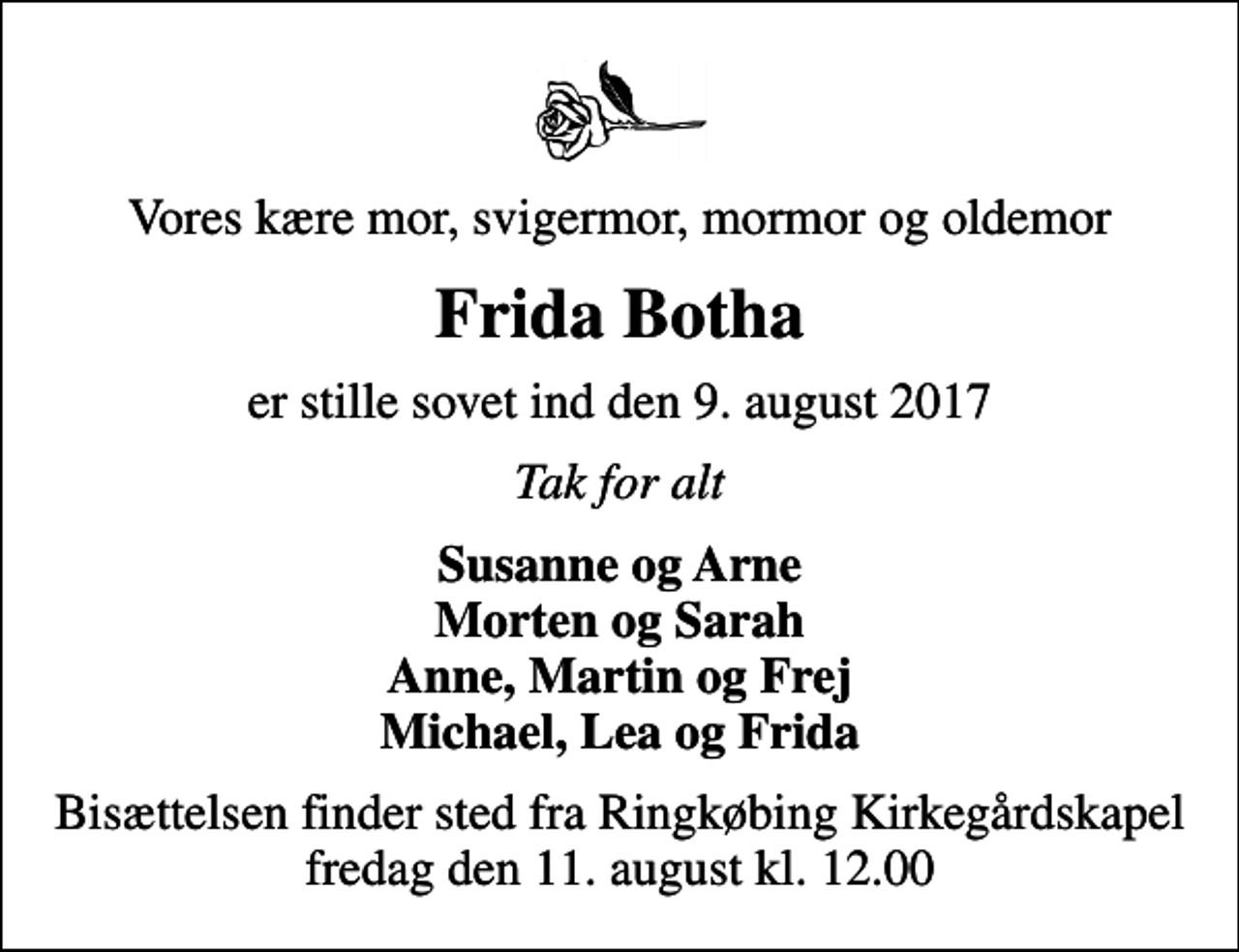 <p>Vores kære mor, svigermor, mormor og oldemor<br />Frida Botha<br />er stille sovet ind den 9. august 2017<br />Tak for alt<br />Susanne og Arne Morten og Sarah Anne, Martin og Frej Michael, Lea og Frida<br />Bisættelsen finder sted fra Ringkøbing Kirkegårdskapel fredag den 11. august kl. 12.00</p>