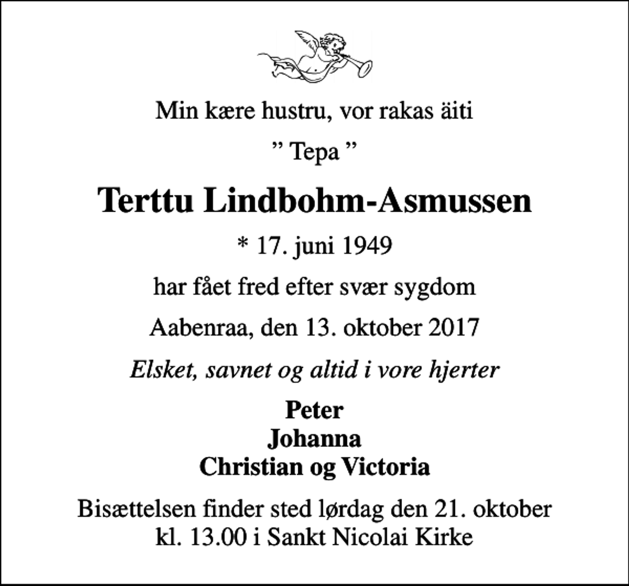 <p>Min kære hustru, vor rakas äiti<br />Tepa<br />Terttu Lindbohm-Asmussen<br />* 17. juni 1949<br />har fået fred efter svær sygdom<br />Aabenraa, den 13. oktober 2017<br />Elsket, savnet og altid i vore hjerter<br />Peter Johanna Christian og Victoria<br />Bisættelsen finder sted lørdag den 21. oktober kl. 13.00 i Sankt Nicolai Kirke</p>