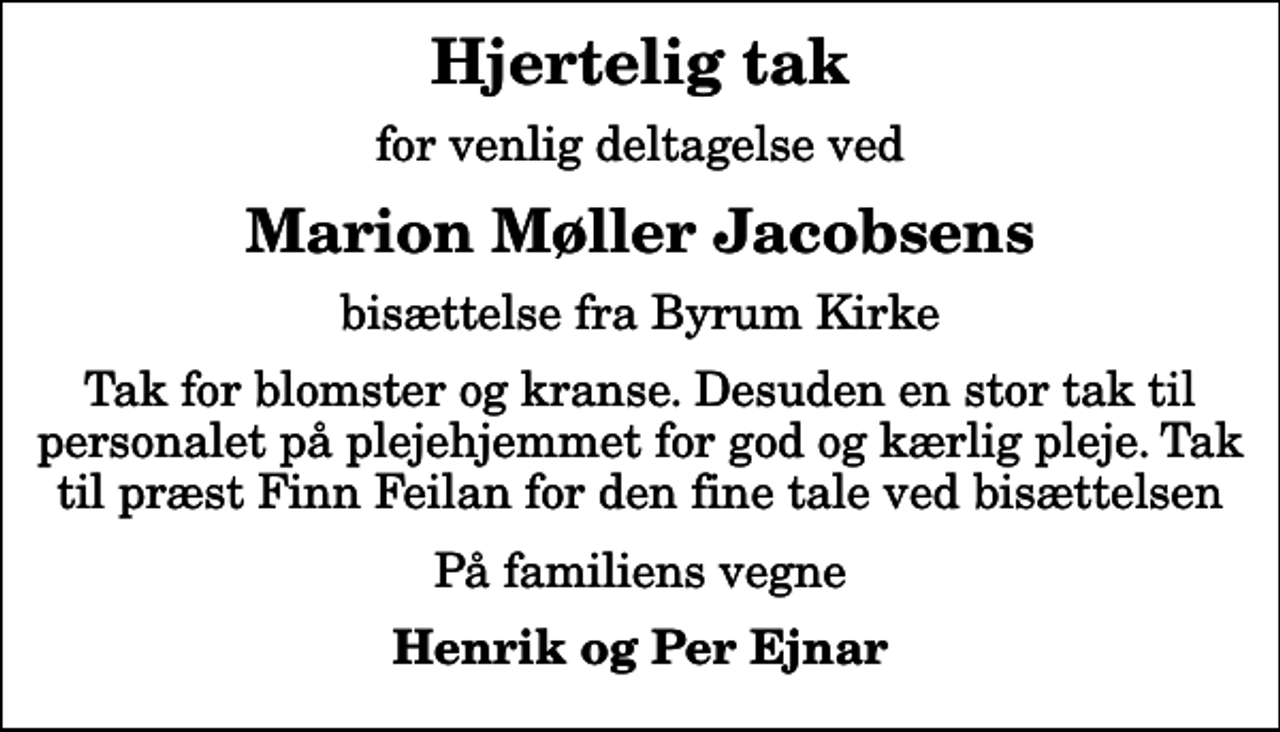 <p>Hjertelig tak<br />for venlig deltagelse ved<br />Marion Møller Jacobsens<br />bisættelse fra Byrum Kirke<br />Tak for blomster og kranse. Desuden en stor tak til personalet på plejehjemmet for god og kærlig pleje. Tak til præst Finn Feilan for den fine tale ved bisættelsen<br />På familiens vegne<br />Henrik og Per Ejnar</p>