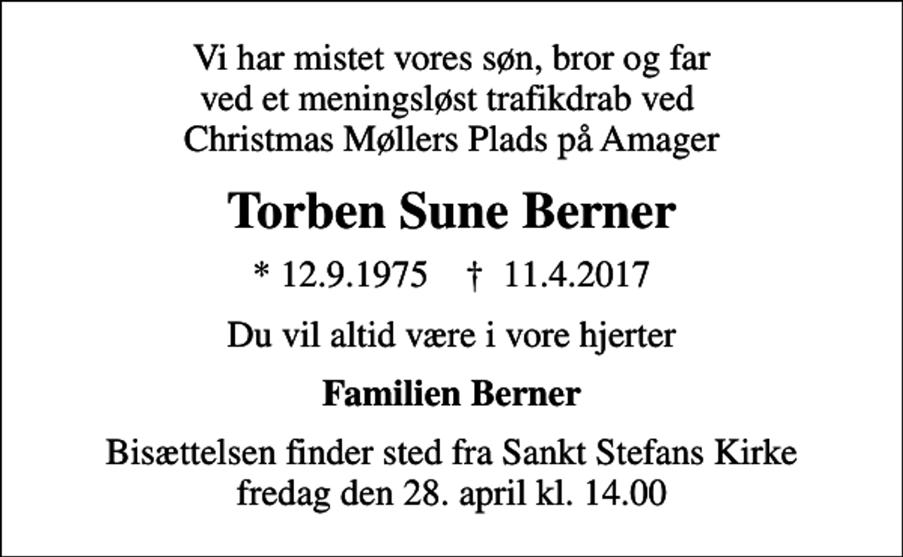 <p>Vi har mistet vores søn, bror og far ved et meningsløst trafikdrab ved Christmas Møllers Plads på Amager<br />Torben Sune Berner<br />* 12.9.1975 ✝ 11.4.2017<br />Du vil altid være i vore hjerter<br />Familien Berner<br />Bisættelsen finder sted fra Sankt Stefans Kirke fredag den 28. april kl. 14.00</p>