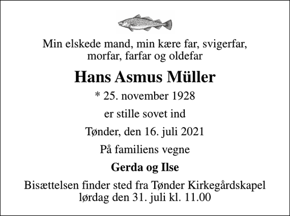 <p>Min elskede mand, min kære far, svigerfar, morfar, farfar og oldefar<br />Hans Asmus Müller<br />* 25. november 1928<br />er stille sovet ind<br />Tønder, den 16. juli 2021<br />På familiens vegne<br />Gerda og Ilse<br />Bisættelsen finder sted fra Tønder Kirkegårdskapel lørdag den 31. juli kl. 11.00</p>