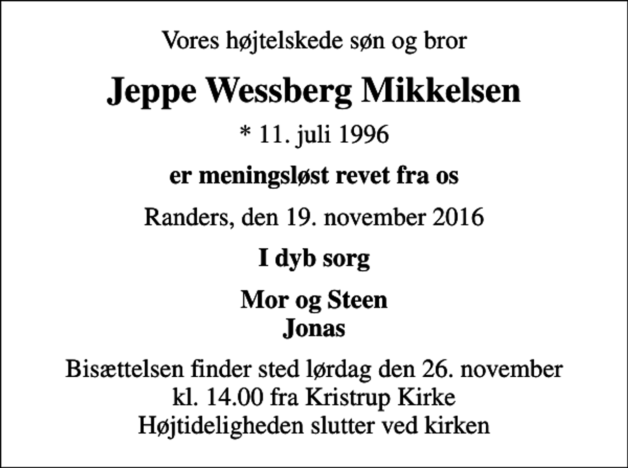 <p>Vores højtelskede søn og bror<br />Jeppe Wessberg Mikkelsen<br />* 11. juli 1996<br />er meningsløst revet fra os<br />Randers, den 19. november 2016<br />I dyb sorg<br />Mor og Steen Jonas<br />Bisættelsen finder sted lørdag den 26. november kl. 14.00 fra Kristrup Kirke Højtideligheden slutter ved kirken</p>