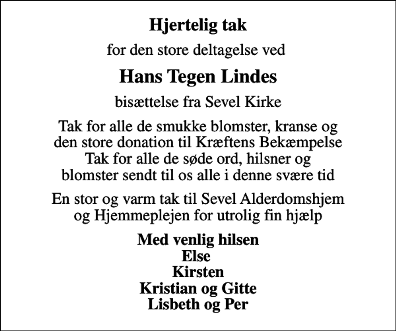 <p>Hjertelig tak<br />for den store deltagelse ved<br />Hans Tegen Lindes<br />bisættelse fra Sevel Kirke<br />Tak for alle de smukke blomster, kranse og den store donation til Kræftens Bekæmpelse Tak for alle de søde ord, hilsner og blomster sendt til os alle i denne svære tid<br />En stor og varm tak til Sevel Alderdomshjem og Hjemmeplejen for utrolig fin hjælp<br />Med venlig hilsen Else Kirsten Kristian og Gitte Lisbeth og Per</p>