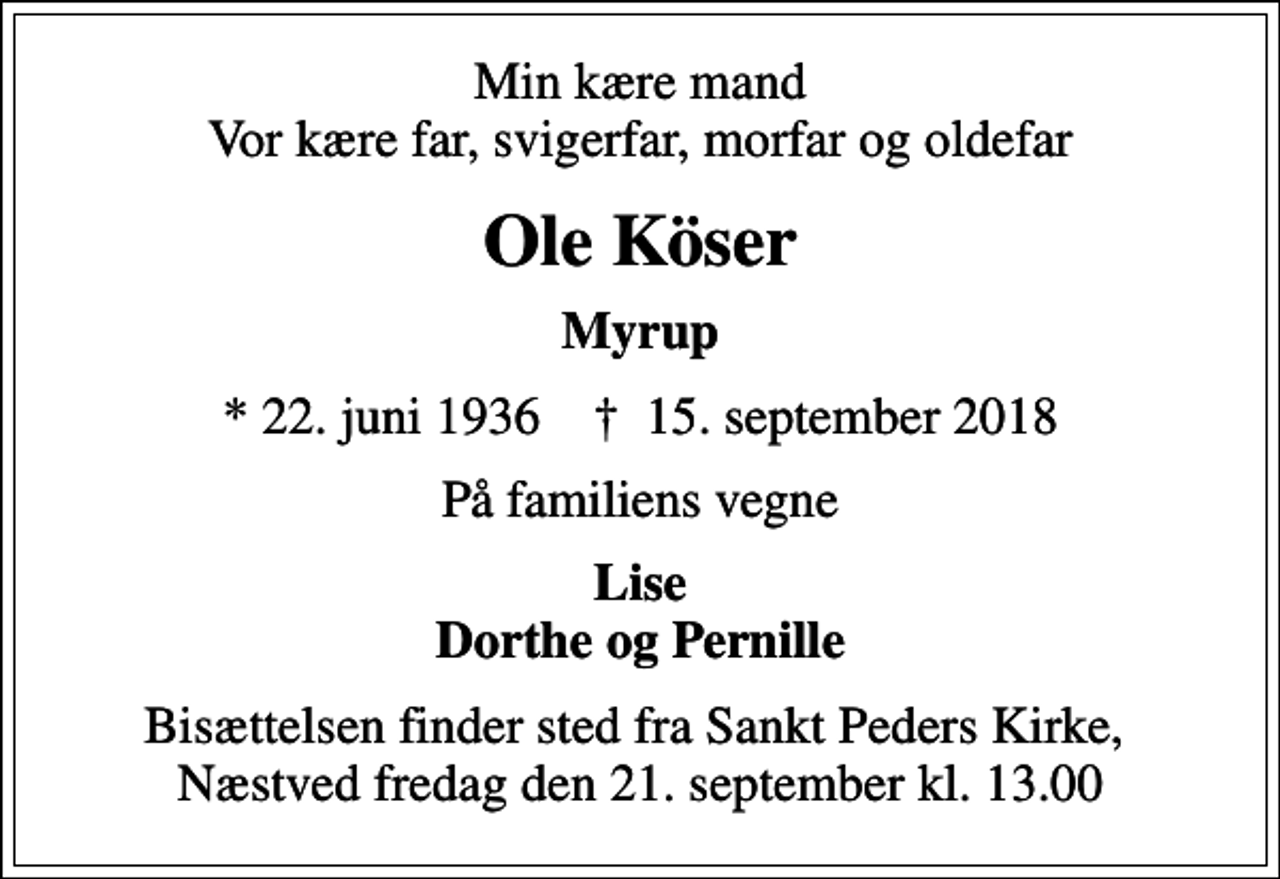 <p>Min kære mand Vor kære far, svigerfar, morfar og oldefar<br />Ole Köser<br />Myrup<br />* 22. juni 1936 ✝ 15. september 2018<br />På familiens vegne<br />Lise Dorthe og Pernille<br />Bisættelsen finder sted fra Sankt Peders Kirke, Næstved fredag den 21. september kl. 13.00</p>