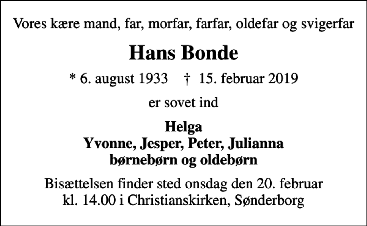 <p>Vores kære mand, far, morfar, farfar, oldefar og svigerfar<br />Hans Bonde<br />* 6. august 1933 ✝ 15. februar 2019<br />er sovet ind<br />Helga Yvonne, Jesper, Peter, Julianna børnebørn og oldebørn<br />Bisættelsen finder sted onsdag den 20. februar kl. 14.00 i Christianskirken, Sønderborg</p>
