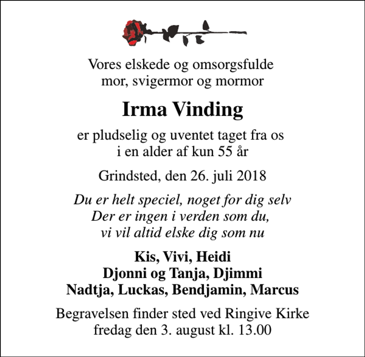 <p>Vores elskede og omsorgsfulde mor, svigermor og mormor<br />Irma Vinding<br />er pludselig og uventet taget fra os i en alder af kun 55 år<br />Grindsted, den 26. juli 2018<br />Du er helt speciel, noget for dig selv Der er ingen i verden som du, vi vil altid elske dig som nu<br />Kis, Vivi, Heidi Djonni og Tanja, Djimmi Nadtja, Luckas, Bendjamin, Marcus<br />Begravelsen finder sted ved Ringive Kirke fredag den 3. august kl. 13.00</p>