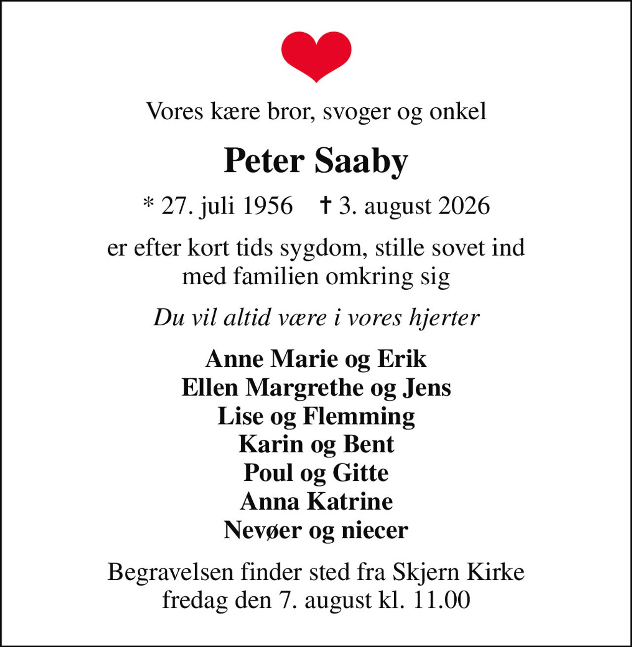 Vores kære bror, svoger og onkel
Peter Saaby
* 27. juli 1956    ✝ 3. august 2026
er efter kort tids sygdom, stille sovet ind med familien omkring sig
Du vil altid være i vores hjerter
Anne Marie og Erik Ellen Margrethe og Jens Lise og Flemming Karin og Bent Poul og Gitte Anna Katrine Nevøer og niecer
Begravelsen finder sted fra Skjern Kirke  fredag den 7. august kl. 11.00