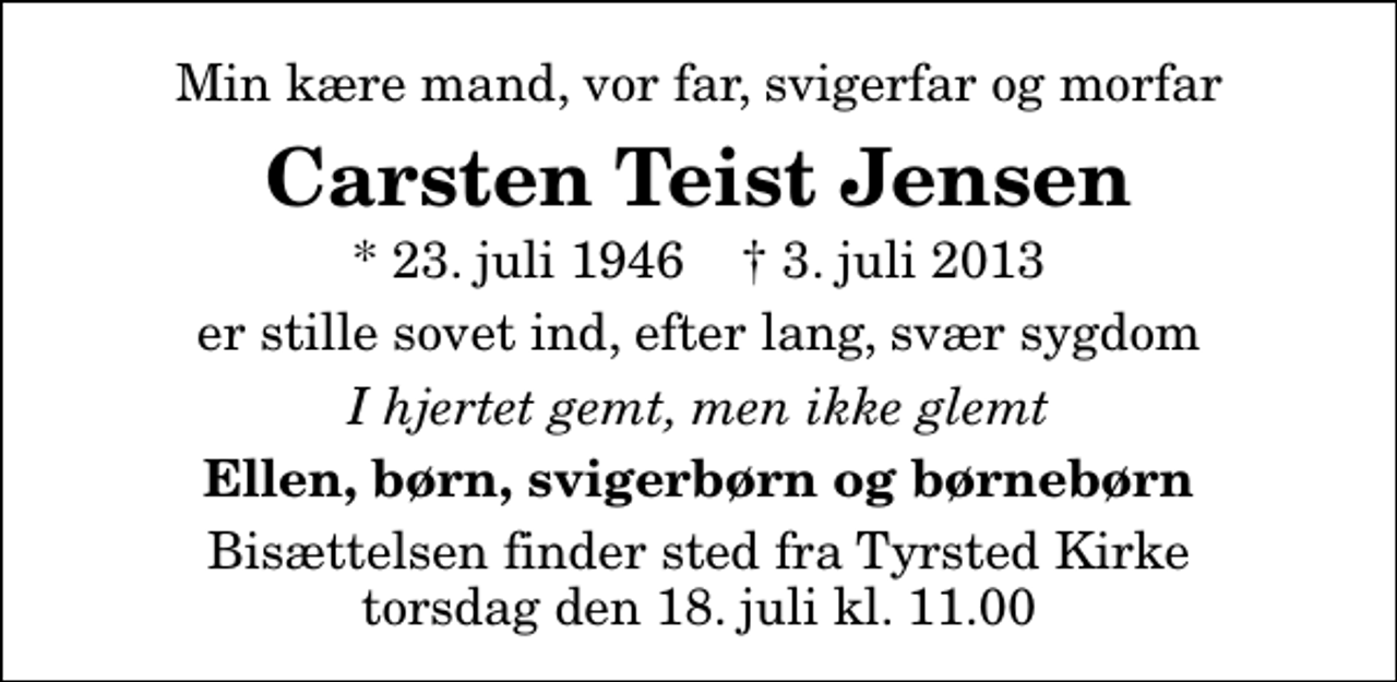 <p>Min kære mand, vor far, svigerfar og morfar<br />Carsten Teist Jensen<br />* 23. juli 1946 ✝ 3. juli 2013<br />er stille sovet ind, efter lang, svær sygdom<br />I hjertet gemt, men ikke glemt<br />Ellen, børn, svigerbørn og børnebørn<br />Bisættelsen finder sted fra Tyrsted Kirke torsdag den 18. juli kl. 11.00</p>