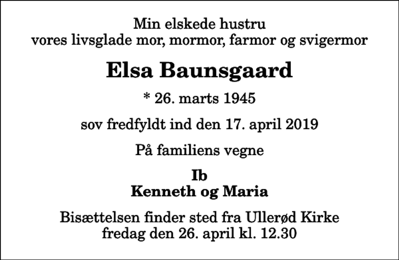 <p>Min elskede hustru vores livsglade mor, mormor, farmor og svigermor<br />Elsa Baunsgaard<br />* 26. marts 1945<br />sov fredfyldt ind den 17. april 2019<br />På familiens vegne<br />Ib Kenneth og Maria<br />Bisættelsen finder sted fra Ullerød Kirke fredag den 26. april kl. 12.30</p>