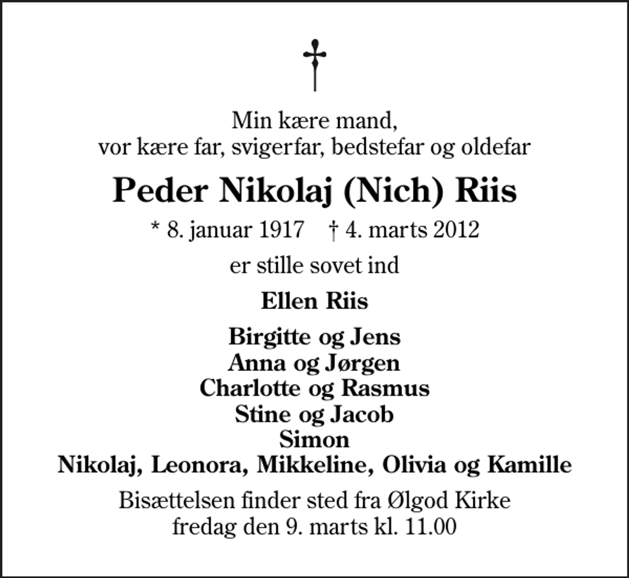 <p>Min kære mand, vor kære far, svigerfar, bedstefar og oldefar<br />Peder Nikolaj (Nich) Riis<br />* 8. januar 1917 ✝ 4. marts 2012<br />er stille sovet ind<br />Ellen Riis<br />Birgitte og Jens Anna og Jørgen Charlotte og Rasmus Stine og Jacob Simon Nikolaj, Leonora, Mikkeline, Olivia og Kamille<br />Bisættelsen finder sted fra Ølgod Kirke fredag den 9. marts kl. 11.00</p>