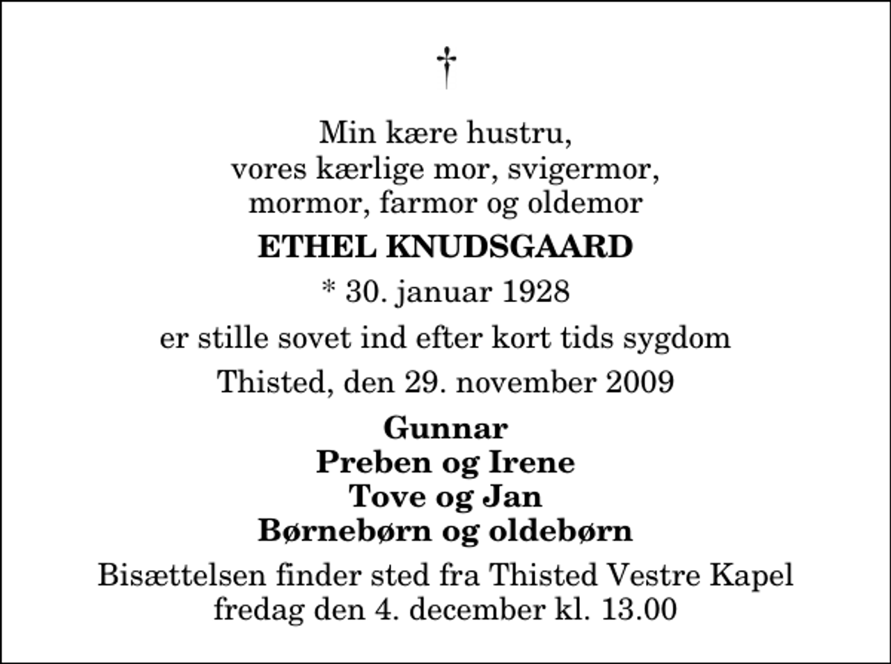 <p>Min kære hustru, vores kærlige mor, svigermor, mormor, farmor og oldemor<br />Ethel Knudsgaard<br />* 30. januar 1928<br />er stille sovet ind efter kort tids sygdom<br />Thisted, den 29. november 2009<br />Gunnar Preben og Irene Tove og Jan Børnebørn og oldebørn<br />Bisættelsen finder sted fra Thisted Vestre Kapel fredag den 4. december kl. 13.00</p>