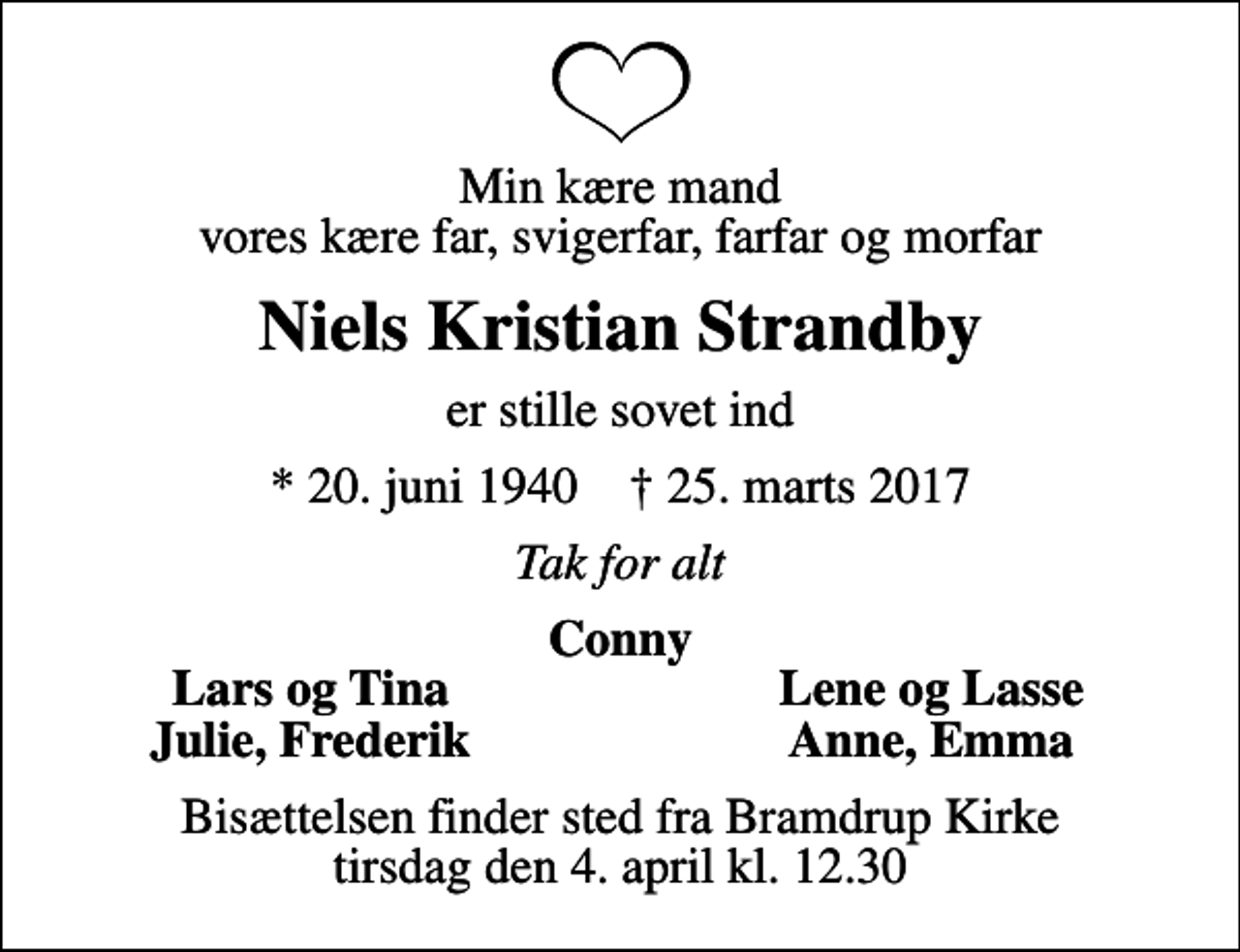 <p>Min kære mand vores kære far, svigerfar, farfar og morfar<br />Niels Kristian Strandby<br />er stille sovet ind<br />* 20. juni 1940 ✝ 25. marts 2017<br />Tak for alt<br />Conny<br />Lars og Tina<br />Lene og Lasse<br />Julie, Frederik<br />Anne, Emma<br />Bisættelsen finder sted fra Bramdrup Kirke tirsdag den 4. april kl. 12.30</p>
