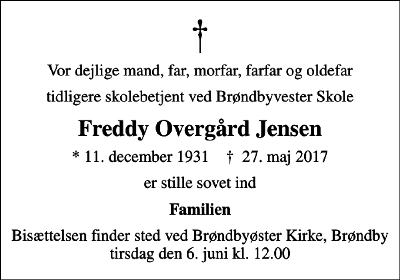 <p>Vor dejlige mand, far, morfar, farfar og oldefar<br />tidligere skolebetjent ved Brøndbyvester Skole<br />Freddy Overgård Jensen<br />* 11. december 1931 ✝ 27. maj 2017<br />er stille sovet ind<br />Familien<br />Bisættelsen finder sted ved Brøndbyøster Kirke, Brøndby tirsdag den 6. juni kl. 12.00</p>