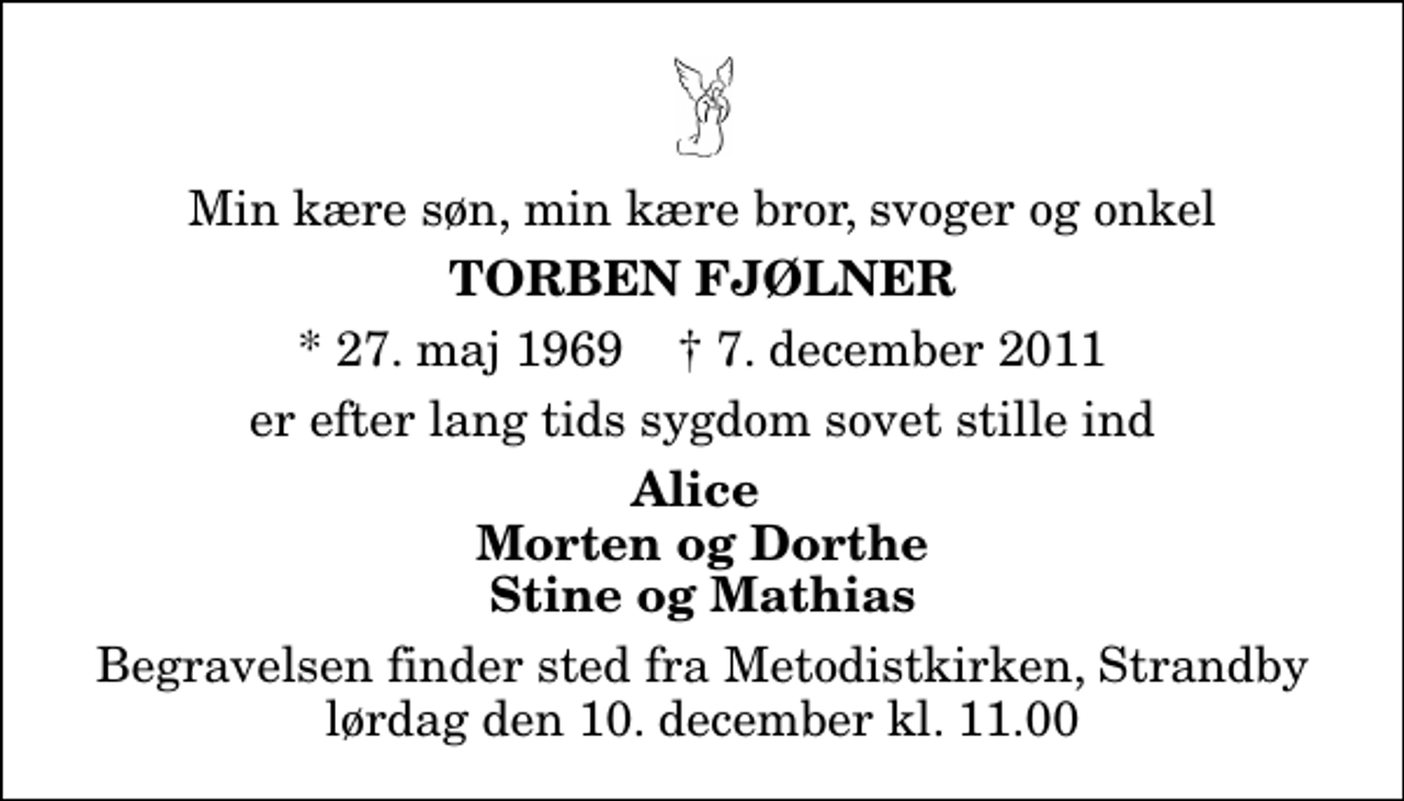 <p>Min kære søn, min kære bror, svoger og onkel<br />Torben Fjølner<br />* 27. maj 1969 ✝ 7. december 2011<br />er efter lang tids sygdom sovet stille ind<br />Alice Morten og Dorthe Stine og Mathias<br />Begravelsen finder sted fra Metodistkirken, Strandby lørdag den 10. december kl. 11.00</p>