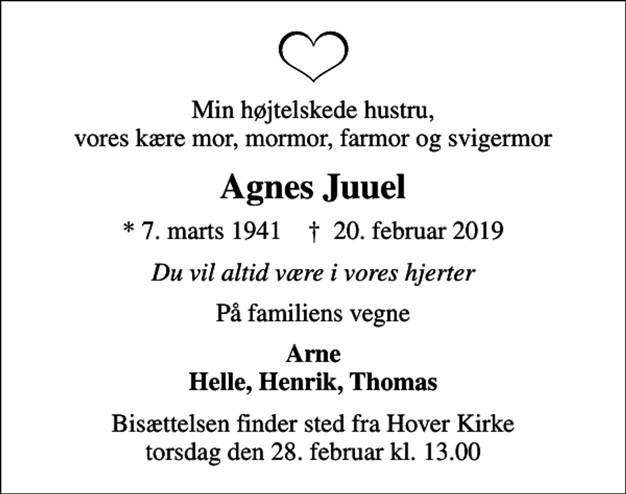 <p>Min højtelskede hustru, vores kære mor, mormor, farmor og svigermor<br />Agnes Juuel<br />* 7. marts 1941 ✝ 20. februar 2019<br />Du vil altid være i vores hjerter<br />På familiens vegne<br />Arne Helle, Henrik, Thomas<br />Bisættelsen finder sted fra Hover Kirke torsdag den 28. februar kl. 13.00</p>