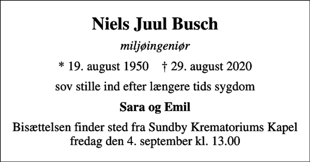 <p>Niels Juul Busch<br />miljøingeniør<br />* 19. august 1950 ✝ 29. august 2020<br />sov stille ind efter længere tids sygdom<br />Sara og Emil<br />Bisættelsen finder sted fra Sundby Krematoriums Kapel fredag den 4. september kl. 13.00</p>