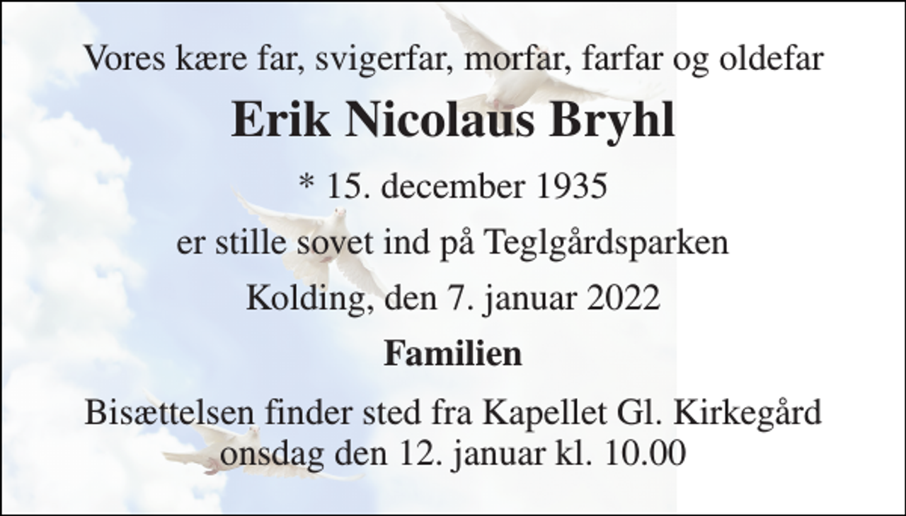 <p>Vores kære far, svigerfar, morfar, farfar og oldefar<br />Erik Nicolaus Bryhl<br />* 15. december 1935<br />er stille sovet ind på Teglgårdsparken<br />Kolding, den 7. januar 2022<br />Familien<br />Bisættelsen finder sted fra Kapellet Gl. Kirkegård onsdag den 12. januar kl. 10.00</p>