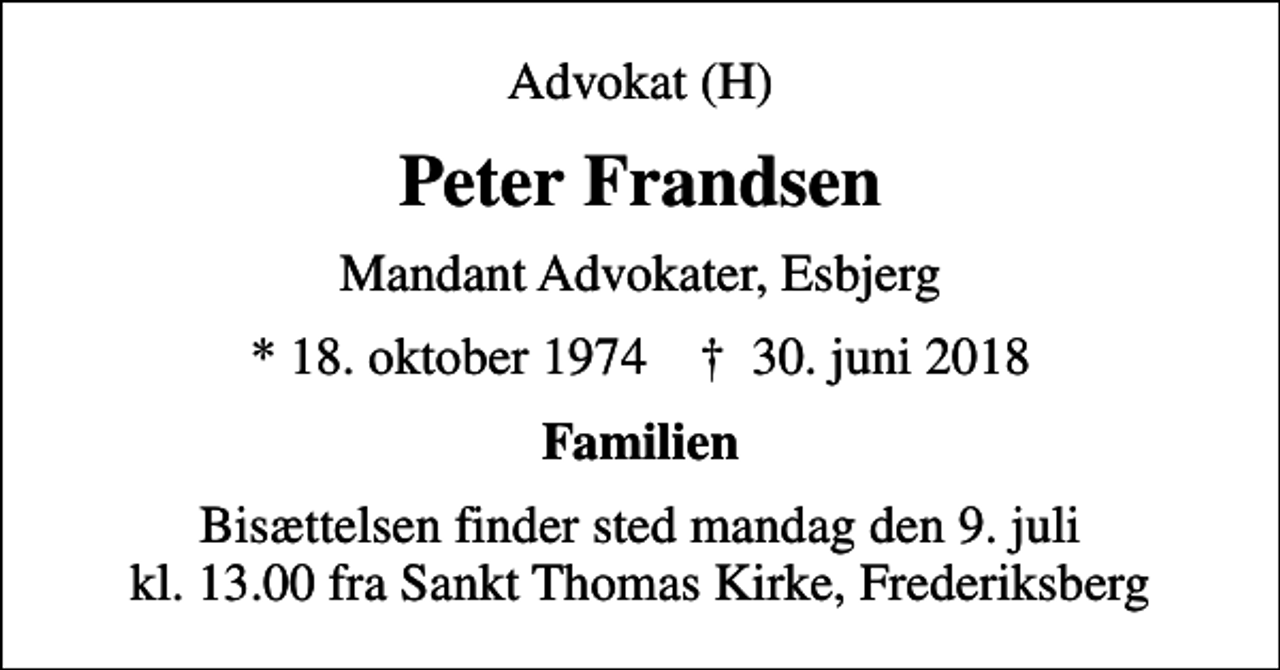 <p>Advokat (H)<br />Peter Frandsen<br />Mandant Advokater, Esbjerg<br />* 18. oktober 1974 ✝ 30. juni 2018<br />Familien<br />Bisættelsen finder sted mandag den 9. juli kl. 13.00 fra Sankt Thomas Kirke, Frederiksberg</p>