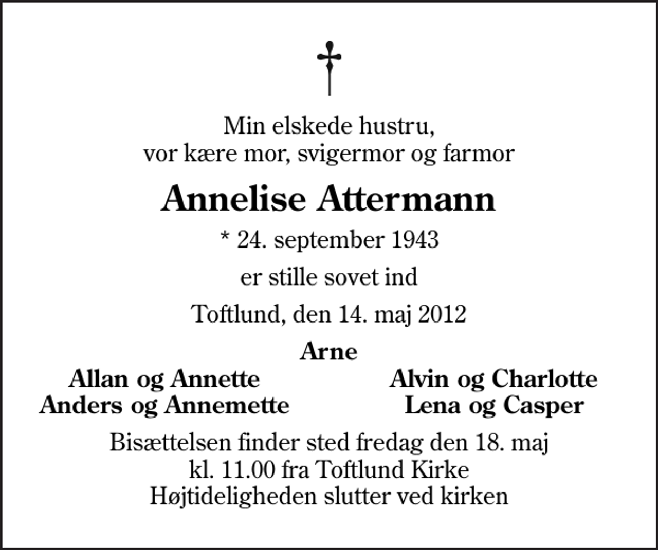 <p>Min elskede hustru, vor kære mor, svigermor og farmor<br />Annelise Attermann<br />* 24. september 1943<br />er stille sovet ind<br />Toftlund, den 14. maj 2012<br />Arne<br />Allan og Annette<br />Alvin og Charlotte<br />Anders og Annemette<br />Lena og Casper<br />Bisættelsen finder sted fredag den 18. maj kl. 11.00 fra Toftlund Kirke Højtideligheden slutter ved kirken</p>