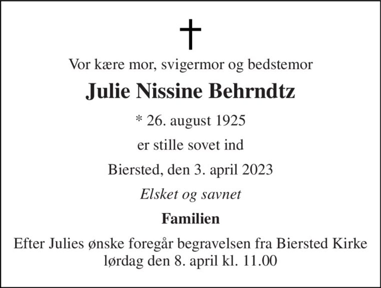 Vor kære mor, svigermor og bedstemor 
Julie Nissine Behrndtz 
* 26. august 1925 
er stille sovet ind 
Biersted, den 3. april 2023 
Elsket og savnet 
Familien 
Efter Julies ønske foregår begravelsen fra Biersted Kirke​ lørdag den 8. april​ kl. 11.00