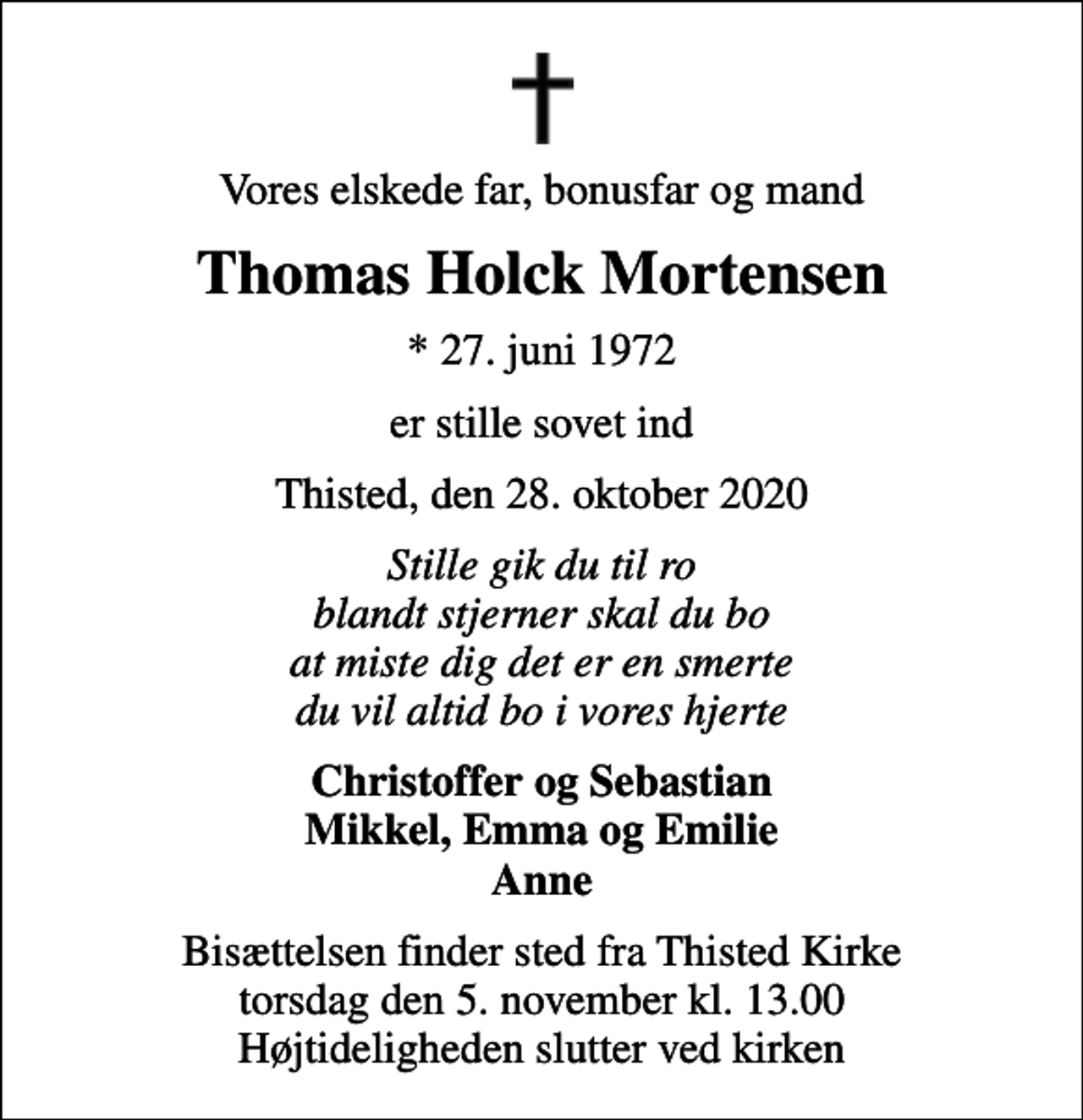 <p>Vores elskede far, bonusfar og mand<br />Thomas Holck Mortensen<br />* 27. juni 1972<br />er stille sovet ind<br />Thisted, den 28. oktober 2020<br />Stille gik du til ro blandt stjerner skal du bo at miste dig det er en smerte du vil altid bo i vores hjerte<br />Christoffer og Sebastian Mikkel, Emma og Emilie Anne<br />Bisættelsen finder sted fra Thisted Kirke torsdag den 5. november kl. 13.00 Højtideligheden slutter ved kirken</p>