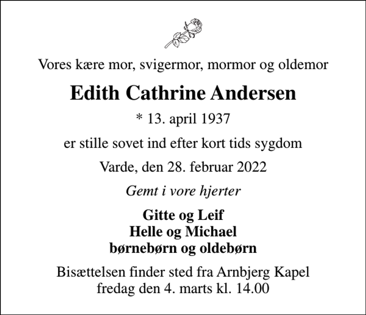 <p>Vores kære mor, svigermor, mormor og oldemor<br />Edith Cathrine Andersen<br />* 13. april 1937<br />er stille sovet ind efter kort tids sygdom<br />Varde, den 28. februar 2022<br />Gemt i vore hjerter<br />Gitte og Leif Helle og Michael børnebørn og oldebørn<br />Bisættelsen finder sted fra Arnbjerg Kapel fredag den 4. marts kl. 14.00</p>