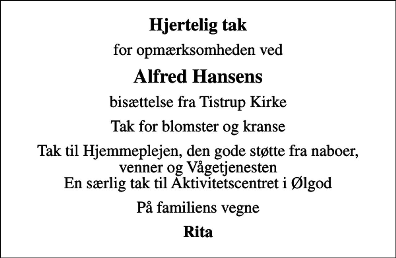 <p>Hjertelig tak<br />for opmærksomheden ved<br />Alfred Hansens<br />bisættelse fra Tistrup Kirke<br />Tak for blomster og kranse<br />Tak til Hjemmeplejen, den gode støtte fra naboer, venner og Vågetjenesten En særlig tak til Aktivitetscentret i Ølgod<br />På familiens vegne<br />Rita</p>