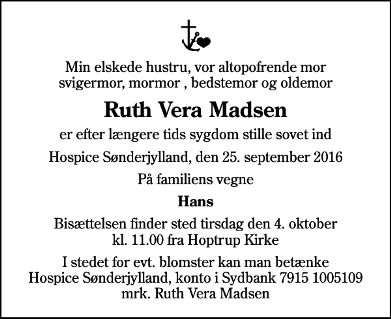 <p>Min elskede hustru, vor altopofrende mor svigermor, mormor , bedstemor og oldemor<br />Ruth Vera Madsen<br />er efter længere tids sygdom stille sovet ind<br />Hospice Sønderjylland, den 25. september 2016<br />På familiens vegne<br />Hans<br />Bisættelsen finder sted tirsdag den 4. oktober kl. 11.00 fra Hoptrup Kirke<br />I stedet for evt. blomster kan man betænke<br />Hospice Sønderjylland konto79151005109mrk. Ruth Vera<br />Madsen</p>