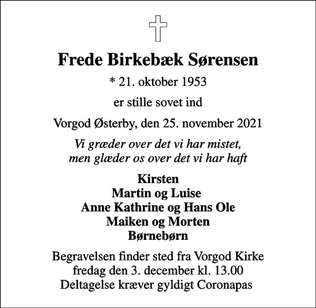 <p>Frede Birkebæk Sørensen<br />* 21. oktober 1953<br />er stille sovet ind<br />Vorgod Østerby, den 25. november 2021<br />Vi græder over det vi har mistet, men glæder os over det vi har haft<br />Kirsten Martin og Luise Anne Kathrine og Hans Ole Maiken og Morten Børnebørn<br />Begravelsen finder sted fra Vorgod Kirke fredag den 3. december kl. 13.00 Deltagelse kræver gyldigt Coronapas</p>