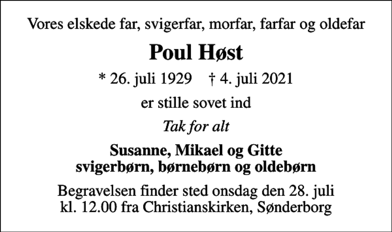 <p>Vores elskede far, svigerfar, morfar, farfar og oldefar<br />Poul Høst<br />* 26. juli 1929 ✝ 4. juli 2021<br />er stille sovet ind<br />Tak for alt<br />Susanne, Mikael og Gitte svigerbørn, børnebørn og oldebørn<br />Begravelsen finder sted onsdag den 28. juli kl. 12.00 fra Christianskirken, Sønderborg</p>