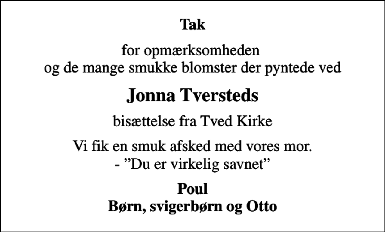 <p>Tak<br />for opmærksomheden og de mange smukke blomster der pyntede ved<br />Jonna Tversteds<br />bisættelse fra Tved Kirke<br />Vi fik en smuk afsked med vores mor. - Du er virkelig savnet<br />Poul Børn, svigerbørn og Otto</p>