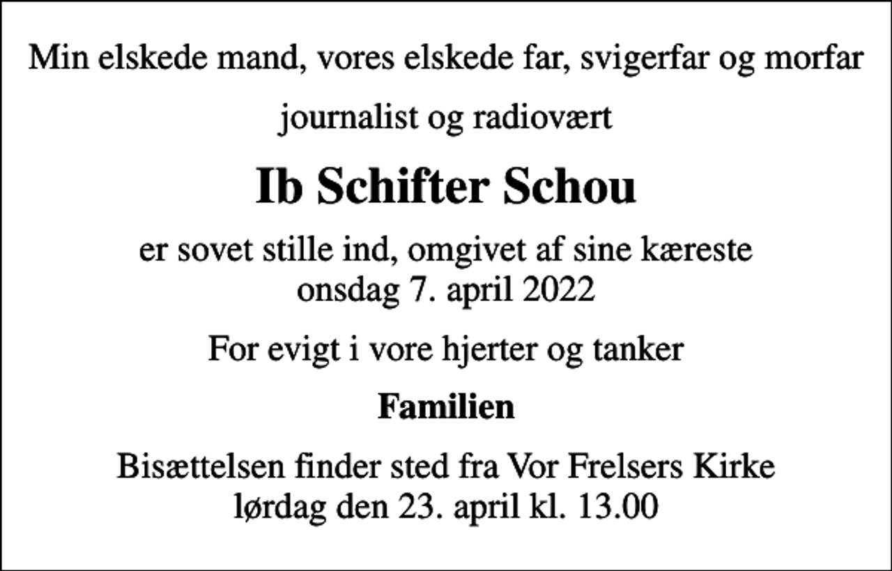 <p>Min elskede mand, vores elskede far, svigerfar og morfar<br />journalist og radiovært<br />Ib Schifter Schou<br />er sovet stille ind, omgivet af sine kæreste onsdag 7. april 2022<br />For evigt i vore hjerter og tanker<br />Familien<br />Bisættelsen finder sted fra Vor Frelsers Kirke lørdag den 23. april kl. 13.00</p>