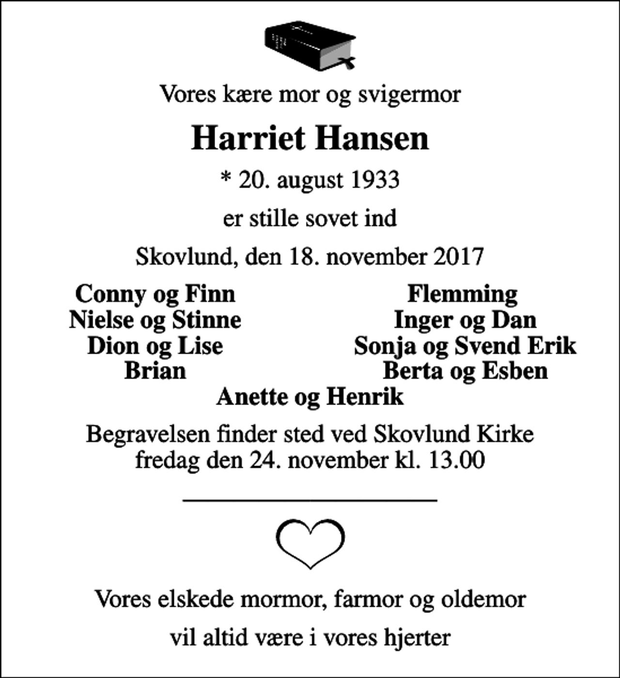 <p>Vores kære mor og svigermor<br />Harriet Hansen<br />* 20. august 1933<br />er stille sovet ind<br />Skovlund, den 18. november 2017<br />Conny og Finn<br />Flemming<br />Nielse og Stinne<br />Inger og Dan<br />Dion og Lise<br />Sonja og Svend Erik<br />Brian<br />Berta og Esben<br />Begravelsen finder sted ved Skovlund Kirke fredag den 24. november kl. 13.00<br />Vores elskede mormor, farmor og oldemor<br />vil altid være i vores hjerter</p>