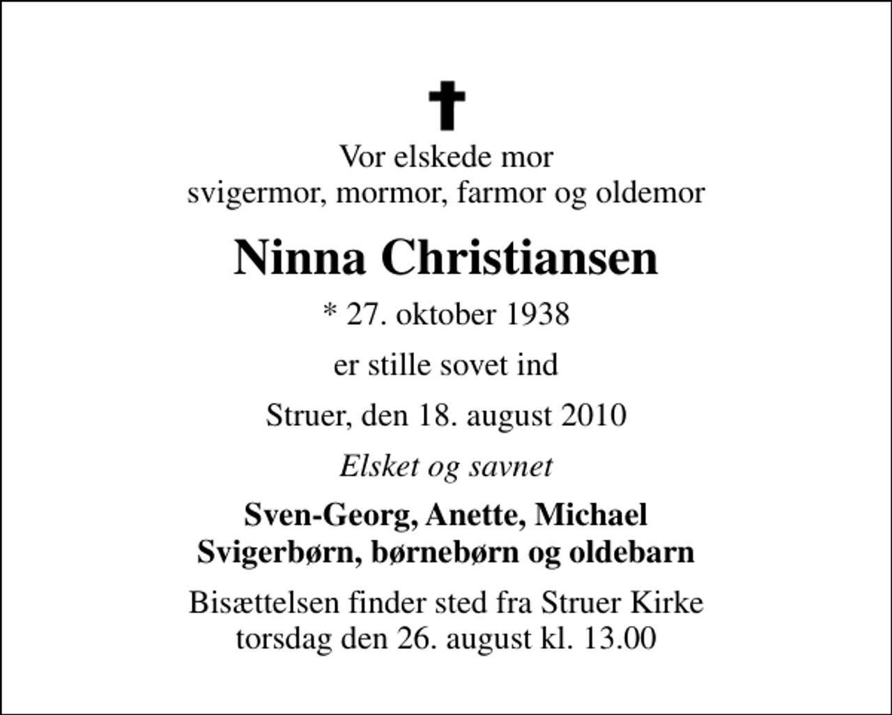 <p>Vor elskede mor svigermor, mormor, farmor og oldemor<br />Ninna Christiansen<br />* 27. oktober 1938<br />er stille sovet ind<br />Struer, den 18. august 2010<br />Elsket og savnet<br />Sven-Georg, Anette, Michael Svigerbørn, børnebørn og oldebarn<br />Bisættelsen finder sted fra Struer Kirke torsdag den 26. august kl. 13.00</p>