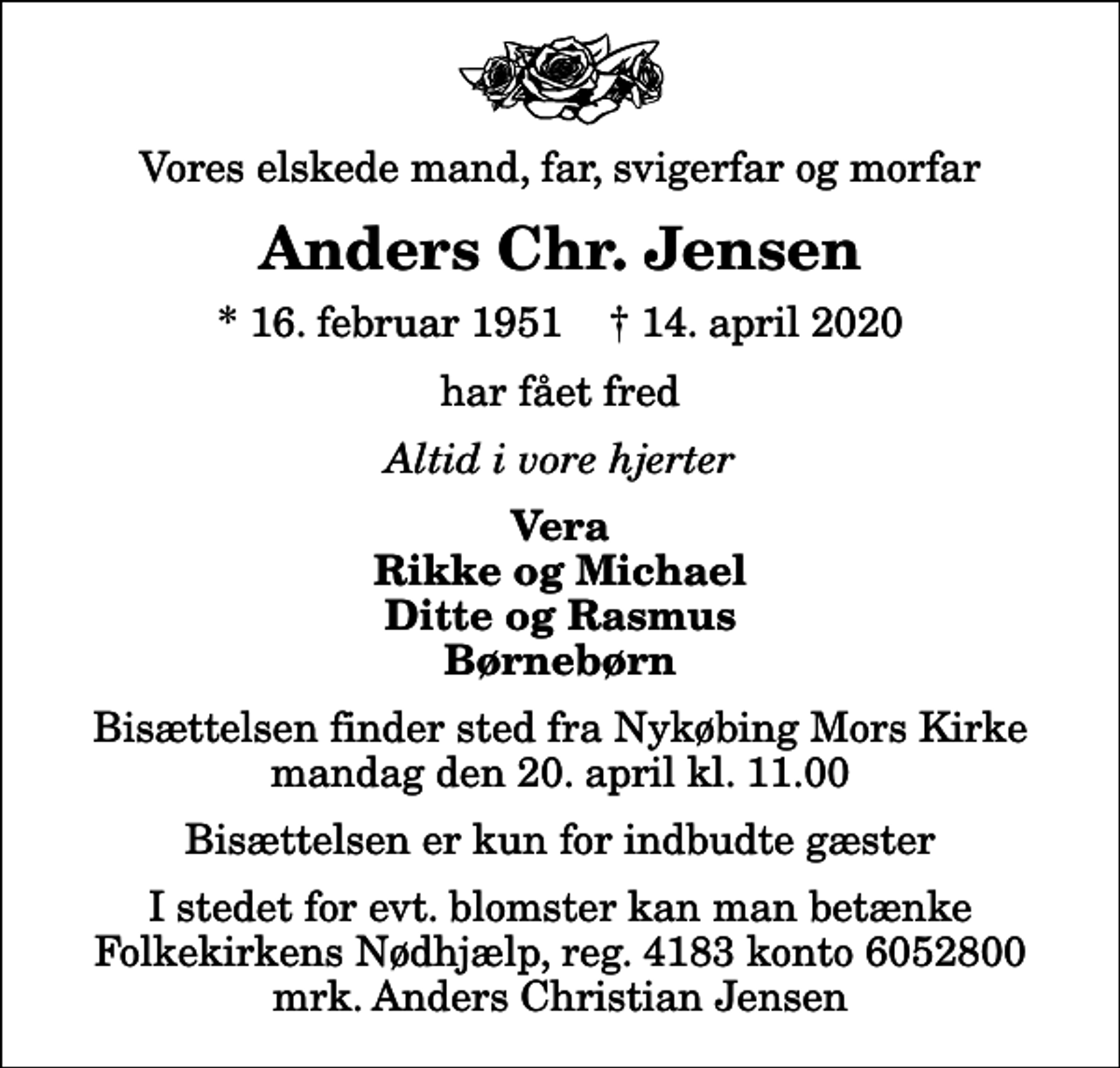 <p>Vores elskede mand, far, svigerfar og morfar<br />Anders Chr. Jensen<br />* 16. februar 1951 ✝ 14. april 2020<br />har fået fred<br />Altid i vore hjerter<br />Vera Rikke og Michael Ditte og Rasmus Børnebørn<br />Bisættelsen finder sted fra Nykøbing Mors Kirke mandag den 20. april kl. 11.00 Bisættelsen er kun for indbudte gæster<br />I stedet for evt. blomster kan man betænke<br />Folkekirkens Nødhjælp reg.4183konto6052800mrk. Anders Christian<br />Jensen</p>