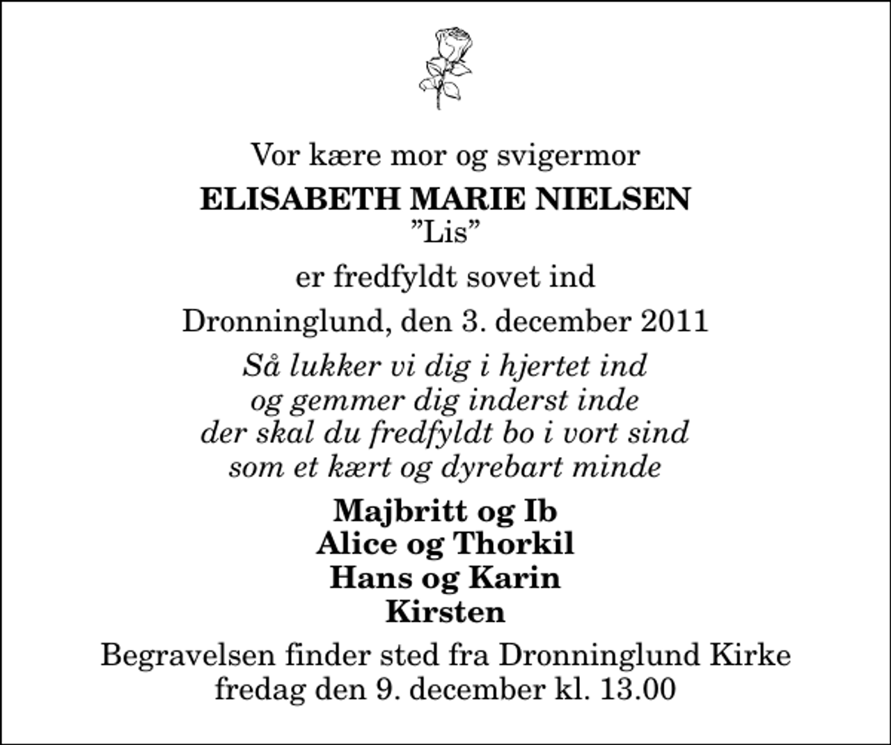 <p>Vor kære mor og svigermor<br />Elisabeth Marie Nielsen<br />Lis<br />er fredfyldt sovet ind<br />Dronninglund, den 3. december 2011<br />Så lukker vi dig i hjertet ind og gemmer dig inderst inde der skal du fredfyldt bo i vort sind som et kært og dyrebart minde<br />Majbritt og Ib Alice og Thorkil Hans og Karin Kirsten<br />Begravelsen finder sted fra Dronninglund Kirke fredag den 9. december kl. 13.00</p>