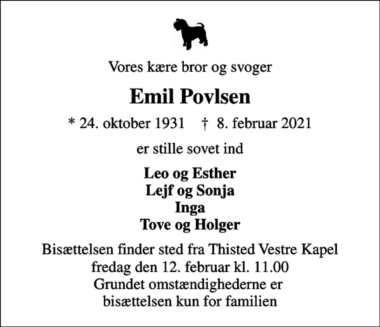 <p>Vores kære bror og svoger<br />Emil Povlsen<br />* 24. oktober 1931 ✝ 8. februar 2021<br />er stille sovet ind<br />Leo og Esther Lejf og Sonja Inga Tove og Holger<br />Bisættelsen finder sted fra Thisted Vestre Kapel fredag den 12. februar kl. 11.00 Grundet omstændighederne er bisættelsen kun for familien</p>