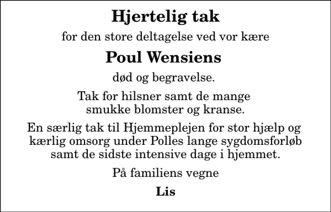 <p>Hjertelig tak<br />for den store deltagelse ved vor kære<br /><em>Poul Wensiens</em><br />død og begravelse.<br />Tak for hilsner samt de mange smukke blomster og kranse.<br />En særlig tak til Hjemmeplejen for stor hjælp og kærlig omsorg under Polles lange sygdomsforløb samt de sidste intensive dage i hjemmet.<br />På familiens vegne<br />Lis</p>