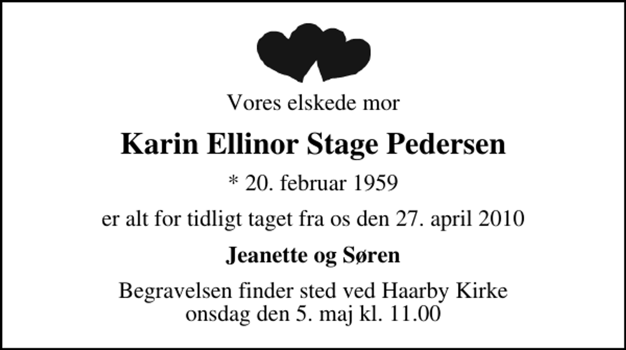 <p>Vores elskede mor<br />Karin Ellinor Stage Pedersen<br />* 20. februar 1959<br />er alt for tidligt taget fra os den 27. april 2010<br />Jeanette og Søren<br />Begravelsen finder sted ved Haarby Kirke onsdag den 5. maj kl. 11.00</p>