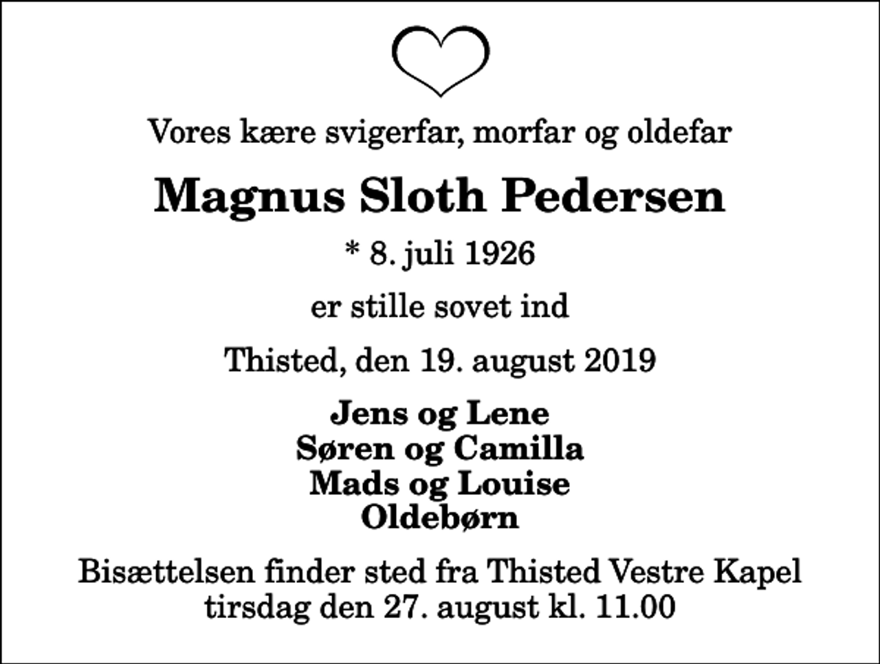 <p>Vores kære svigerfar, morfar og oldefar<br />Magnus Sloth Pedersen<br />* 8. juli 1926<br />er stille sovet ind<br />Thisted, den 19. august 2019<br />Jens og Lene Søren og Camilla Mads og Louise Oldebørn<br />Bisættelsen finder sted fra Thisted Vestre Kapel tirsdag den 27. august kl. 11.00</p>