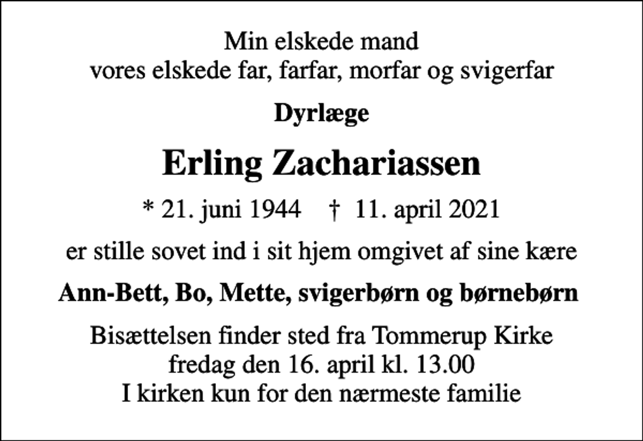 <p>Min elskede mand vores elskede far, farfar, morfar og svigerfar<br />Dyrlæge<br />Erling Zachariassen<br />* 21. juni 1944 ✝ 11. april 2021<br />er stille sovet ind i sit hjem omgivet af sine kære<br />Ann-Bett, Bo, Mette, svigerbørn og børnebørn<br />Bisættelsen finder sted fra Tommerup Kirke fredag den 16. april kl. 13.00 I kirken kun for den nærmeste familie</p>