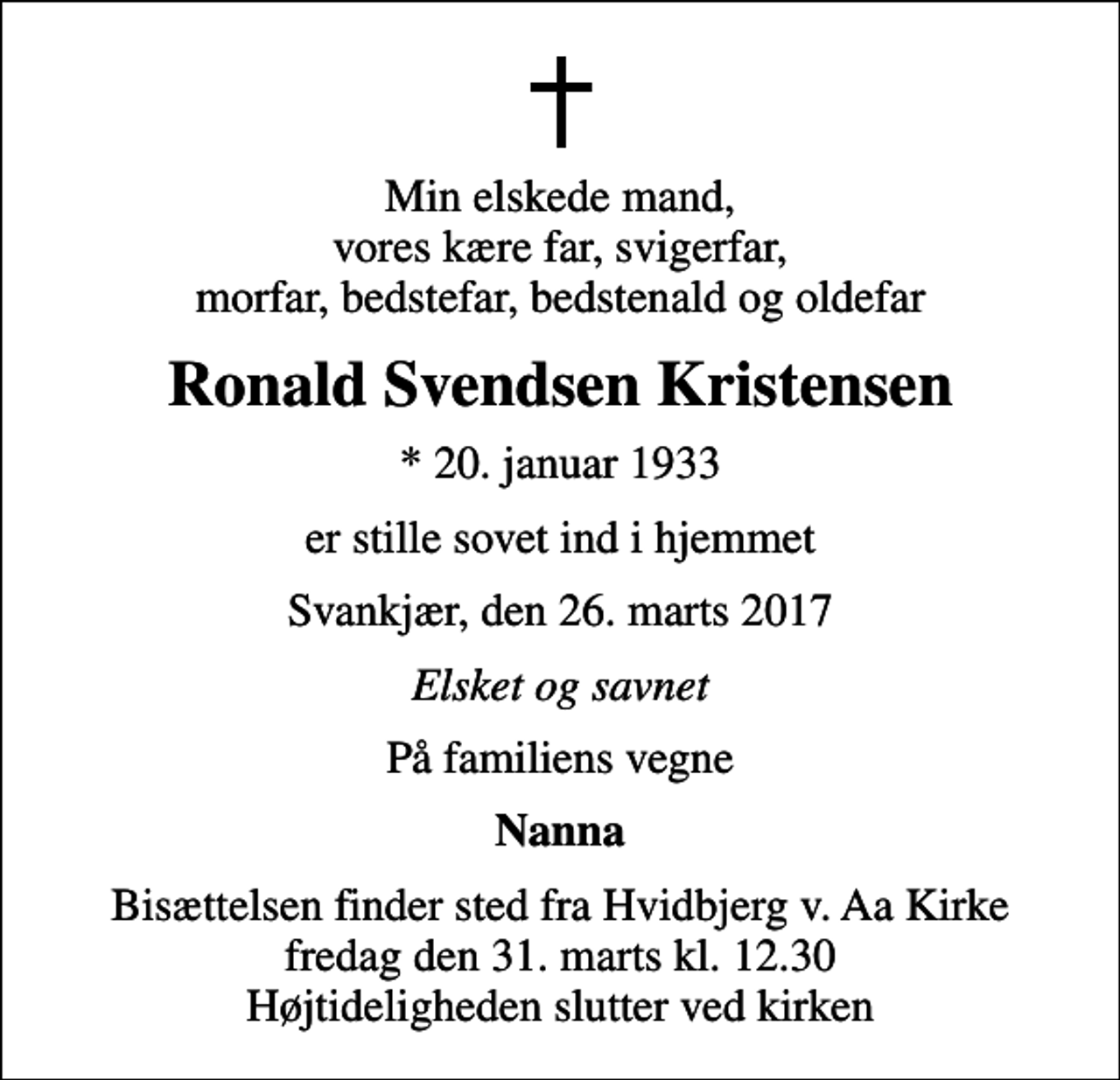 <p>Min elskede mand, vores kære far, svigerfar, morfar, bedstefar, bedstenald og oldefar<br />Ronald Svendsen Kristensen<br />* 20. januar 1933<br />er stille sovet ind i hjemmet<br />Svankjær, den 26. marts 2017<br />Elsket og savnet<br />På familiens vegne<br />Nanna<br />Bisættelsen finder sted fra Hvidbjerg v. Aa Kirke fredag den 31. marts kl. 12.30 Højtideligheden slutter ved kirken</p>