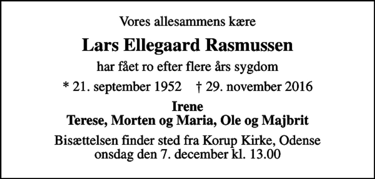 <p>Vores allesammens kære<br />Lars Ellegaard Rasmussen<br />har fået ro efter flere års sygdom<br />* 21. september 1952 ✝ 29. november 2016<br />Irene Terese, Morten og Maria, Ole og Majbrit<br />Bisættelsen finder sted fra Korup Kirke, Odense onsdag den 7. december kl. 13.00</p>