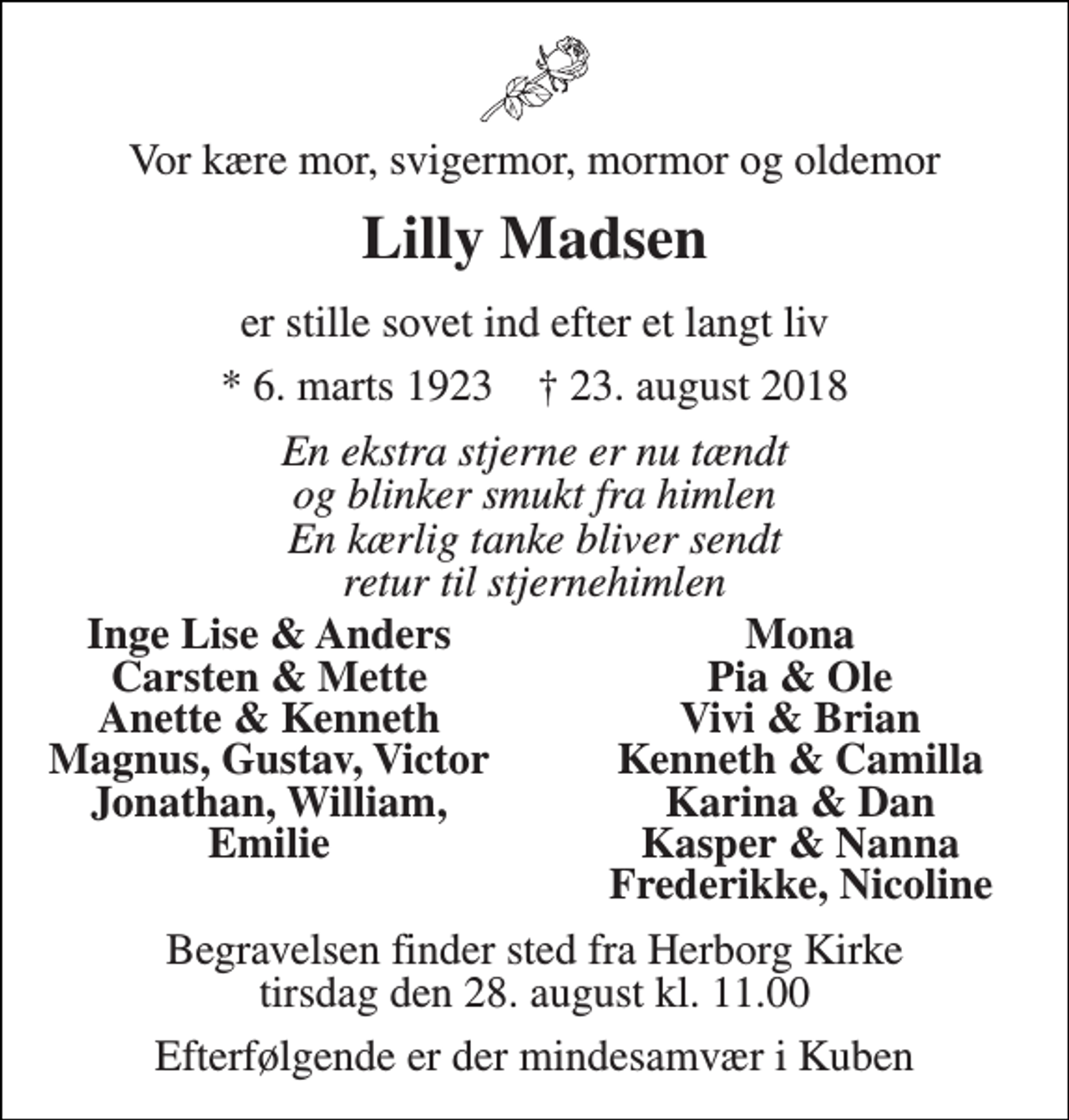<p>Vor kære mor, svigermor, mormor og oldemor<br />Lilly Madsen<br />er stille sovet ind efter et langt liv<br />* 6. marts 1923 † 23. august 2018<br />En ekstra stjerne er nu tændt og blinker smukt fra himlen En kærlig tanke bliver sendt retur til stjernehimlen<br />Inge Lise &amp; Anders<br />Mona<br />Carsten &amp; Mette<br />Pia &amp; Ole<br />Anette &amp; Kenneth<br />Vivi &amp; Brian<br />Magnus, Gustav, Victor<br />Kenneth &amp; Camilla<br />Jonathan, William,<br />Karina &amp; Dan<br />Emilie<br />Kasper &amp; Nanna<br />Frederikke, Nicoline<br />Begravelsen finder sted fra Herborg Kirke tirsdag den 28. august kl. 11.00<br />Efterfølgende er der mindesamvær i Kuben</p>