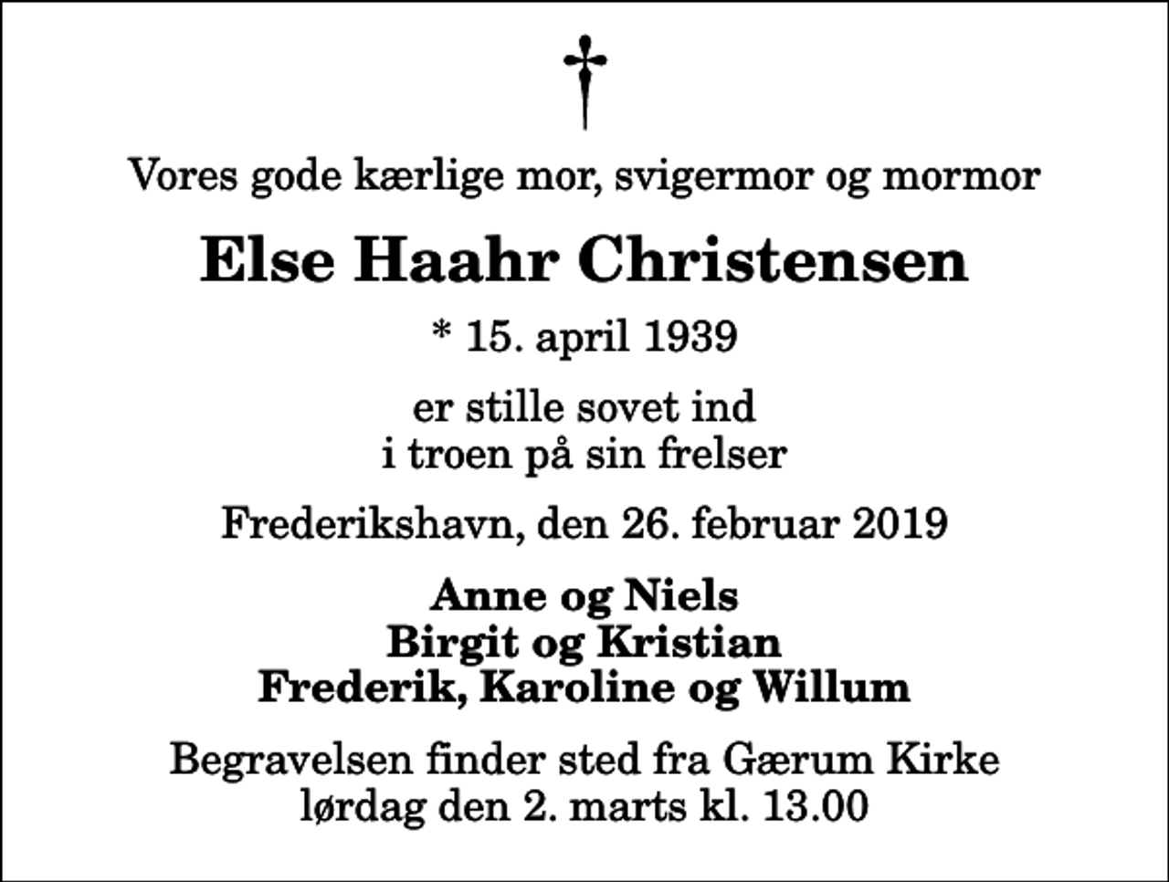 <p>Vores gode kærlige mor, svigermor og mormor<br />Else Haahr Christensen<br />* 15. april 1939<br />er stille sovet ind i troen på sin frelser<br />Frederikshavn, den 26. februar 2019<br />Anne og Niels Birgit og Kristian Frederik, Karoline og Willum<br />Begravelsen finder sted fra Gærum Kirke lørdag den 2. marts kl. 13.00</p>