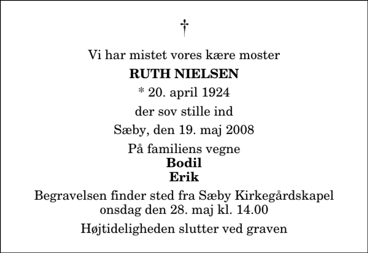 <p>Vi har mistet vores kære moster<br />Ruth Nielsen<br />* 20. april 1924<br />der sov stille ind<br />Sæby, den 19. maj 2008<br />På familiens vegne<br />Bodil Erik<br />Begravelsen finder sted fra Sæby Kirkegårdskapel onsdag den 28. maj kl. 14.00 Højtideligheden slutter ved graven</p>