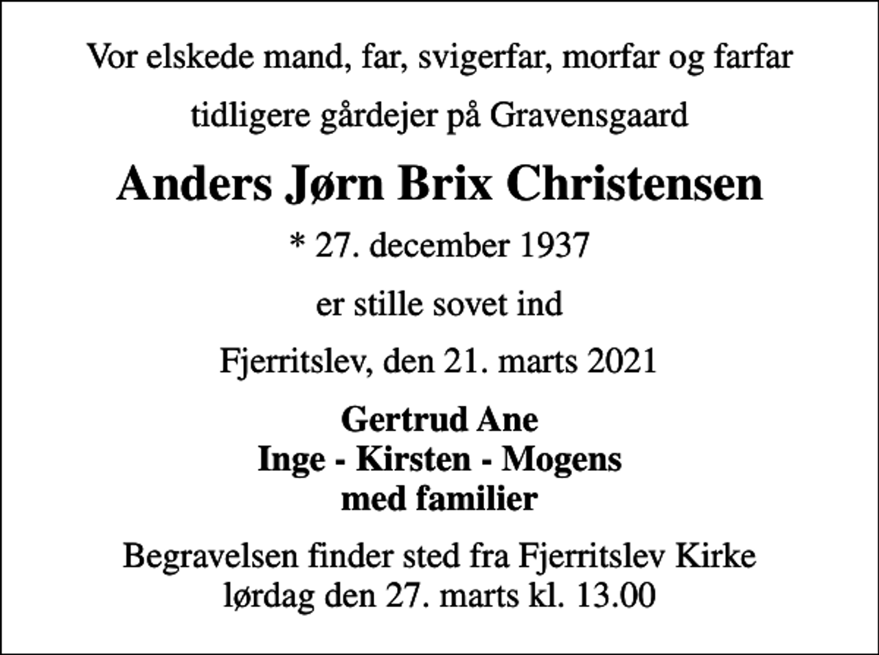 <p>Vor elskede mand, far, svigerfar, morfar og farfar<br />tidligere gårdejer på Gravensgaard<br />Anders Jørn Brix Christensen<br />* 27. december 1937<br />er stille sovet ind<br />Fjerritslev, den 21. marts 2021<br />Gertrud Ane Inge - Kirsten - Mogens med familier<br />Begravelsen finder sted fra Fjerritslev Kirke lørdag den 27. marts kl. 13.00</p>