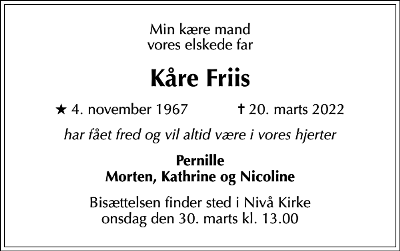 <p>Min kære mand vores elskede far<br />Kåre Friis<br />* 4. november 1967 ✝ 20. marts 2022<br />har fået fred og vil altid være i vores hjerter<br />Pernille Morten, Kathrine og Nicoline<br />Bisættelsen finder sted i Nivå Kirke onsdag den 30. marts kl. 13.00</p>