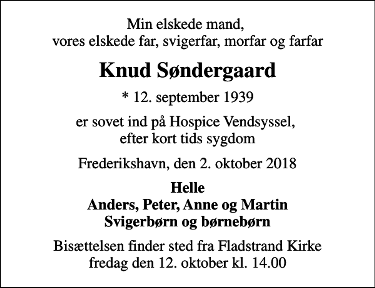<p>Min elskede mand, vores elskede far, svigerfar, morfar og farfar<br />Knud Søndergaard<br />* 12. september 1939<br />er sovet ind på Hospice Vendsyssel, efter kort tids sygdom<br />Frederikshavn, den 2. oktober 2018<br />Helle Anders, Peter, Anne og Martin Svigerbørn og børnebørn<br />Bisættelsen finder sted fra Fladstrand Kirke fredag den 12. oktober kl. 14.00</p>